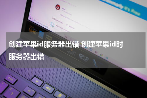 创建苹果id服务器出错 创建苹果id时服务器出错