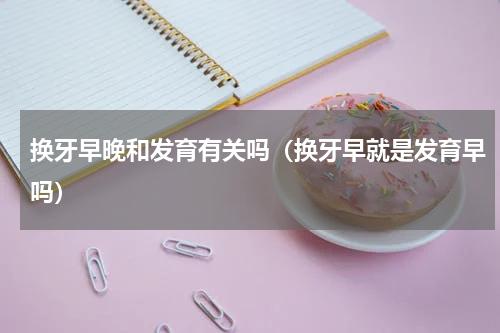 换牙早晚和发育有关吗（换牙早就是发育早吗）