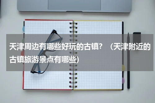 天津周边有哪些好玩的古镇？（天津附近的古镇旅游景点有哪些）