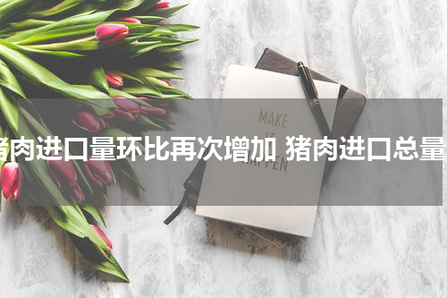 猪肉进口量环比再次增加 猪肉进口总量