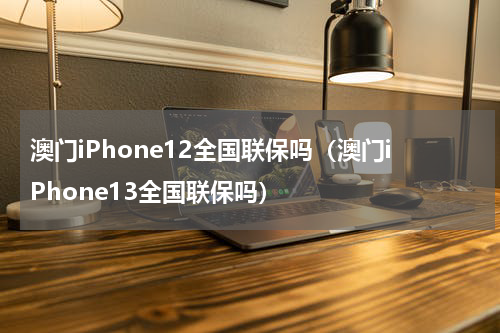 澳门iPhone12全国联保吗（澳门iPhone13全国联保吗）