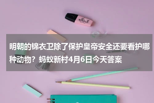 明朝的锦衣卫除了保护皇帝安全还要看护哪种动物？蚂蚁新村4月6日今天答案