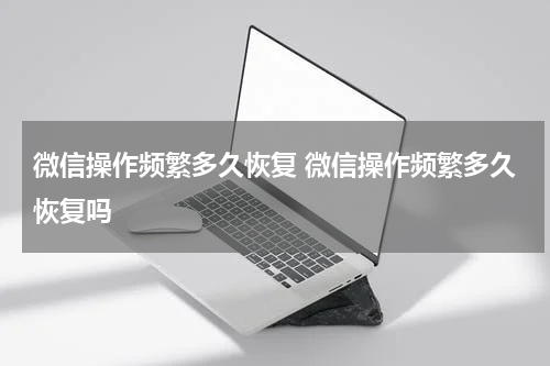 微信操作频繁多久恢复 微信操作频繁多久恢复吗