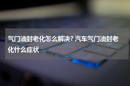 气门油封老化怎么解决? 汽车气门油封老化什么症状