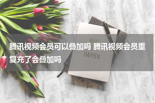 腾讯视频会员可以叠加吗 腾讯视频会员重复充了会叠加吗