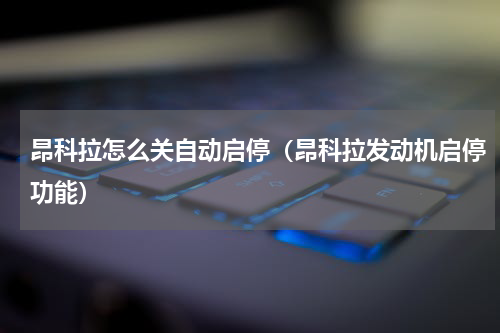 昂科拉怎么关自动启停（昂科拉发动机启停功能）