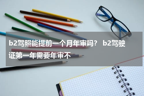 b2驾照能提前一个月年审吗？ b2驾驶证第一年需要年审不