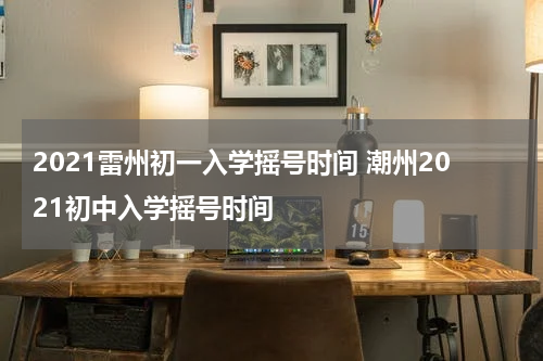 2021雷州初一入学摇号时间 潮州2021初中入学摇号时间