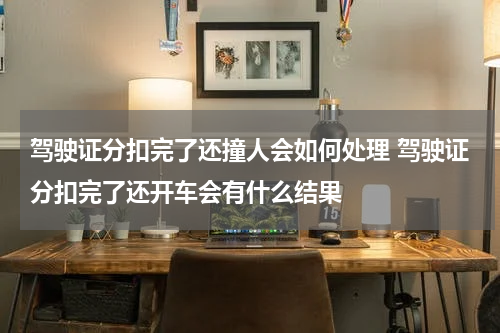 驾驶证分扣完了还撞人会如何处理 驾驶证分扣完了还开车会有什么结果