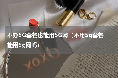 不办5G套餐也能用5G网（不用5g套餐能用5g网吗）