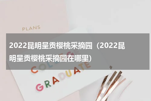 2022昆明呈贡樱桃采摘园（2022昆明呈贡樱桃采摘园在哪里）