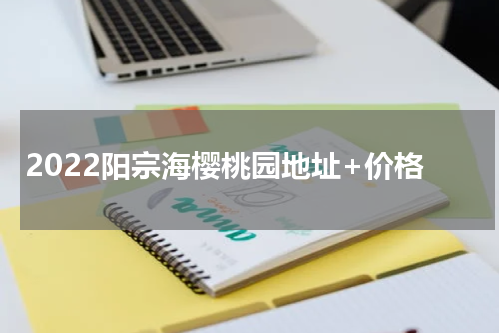2022阳宗海樱桃园地址+价格