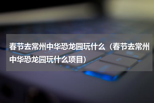春节去常州中华恐龙园玩什么（春节去常州中华恐龙园玩什么项目）