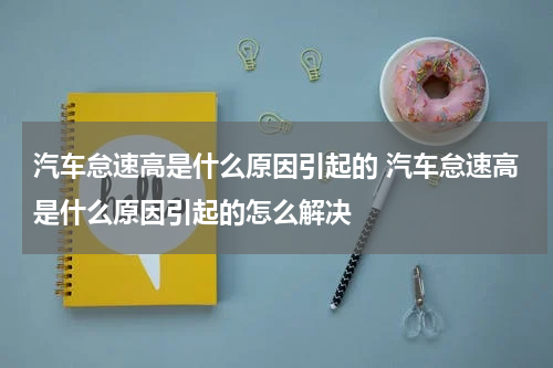 汽车怠速高是什么原因引起的 汽车怠速高是什么原因引起的怎么解决