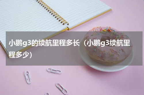 小鹏g3的续航里程多长（小鹏g3续航里程多少）