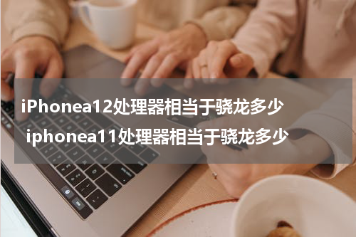 iPhonea12处理器相当于骁龙多少 iphonea11处理器相当于骁龙多少