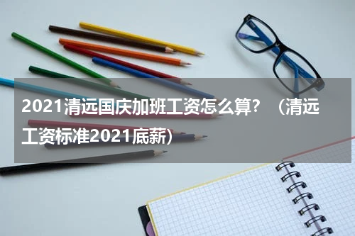 2021清远国庆加班工资怎么算？（清远工资标准2021底薪）