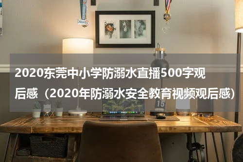 2020东莞中小学防溺水直播500字观后感（2020年防溺水安全教育视频观后感）