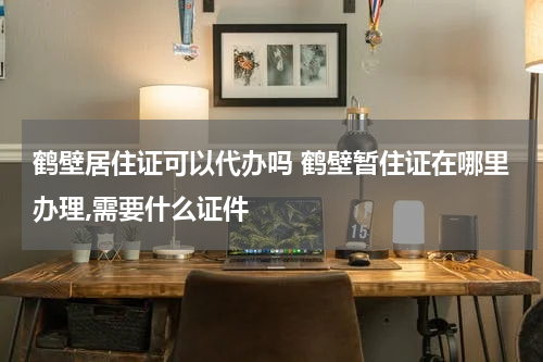 鹤壁居住证可以代办吗 鹤壁暂住证在哪里办理,需要什么证件