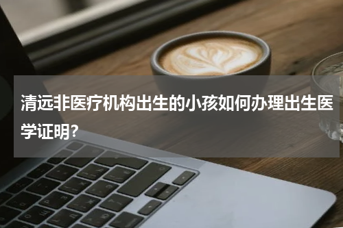 清远非医疗机构出生的小孩如何办理出生医学证明？