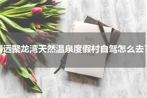 清远聚龙湾天然温泉度假村自驾怎么去？