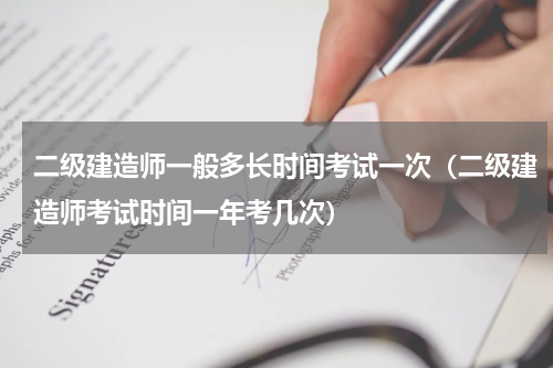 二级建造师一般多长时间考试一次（二级建造师考试时间一年考几次）