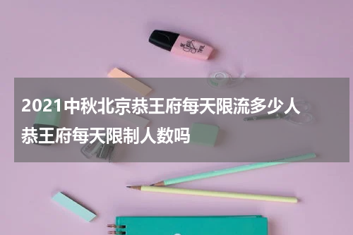 2021中秋北京恭王府每天限流多少人 恭王府每天限制人数吗