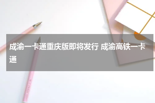 成渝一卡通重庆版即将发行 成渝高铁一卡通