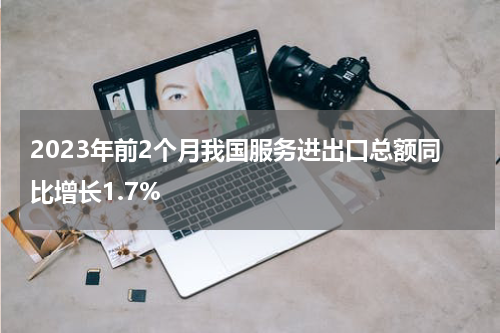 2023年前2个月我国服务进出口总额同比增长1.7%
