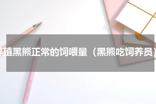 养殖黑熊正常的饲喂量（黑熊吃饲养员）