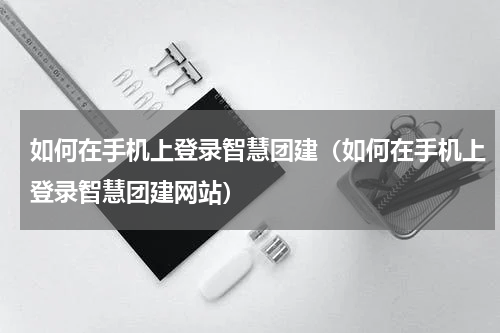 如何在手机上登录智慧团建（如何在手机上登录智慧团建网站）