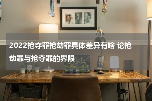 2022抢夺罪抢劫罪具体差异有啥 论抢劫罪与抢夺罪的界限