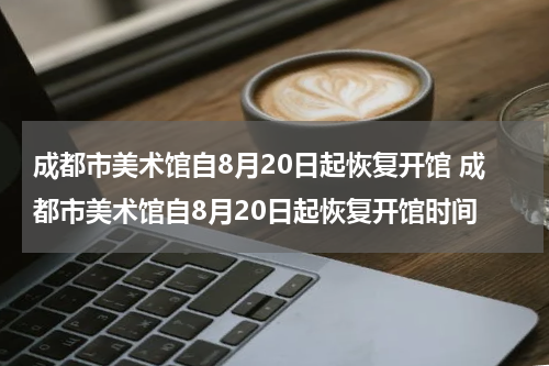 成都市美术馆自8月20日起恢复开馆 成都市美术馆自8月20日起恢复开馆时间