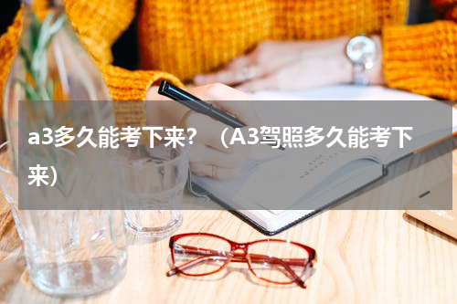 a3多久能考下来？（A3驾照多久能考下来）