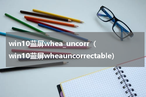 win10蓝屏whea_uncorr（win10蓝屏wheauncorrectable）