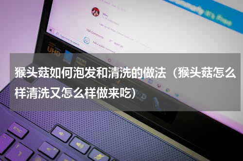 猴头菇如何泡发和清洗的做法（猴头菇怎么样清洗又怎么样做来吃）