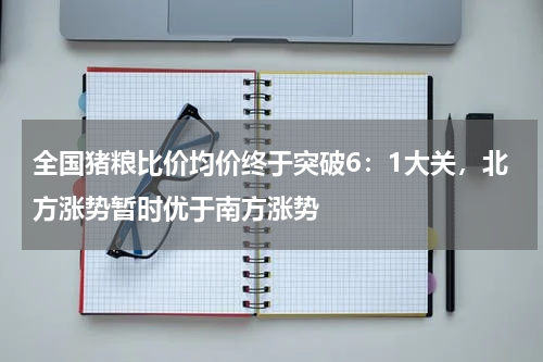 全国猪粮比价均价终于突破6：1大关，北方涨势暂时优于南方涨势