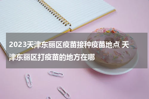 2023天津东丽区疫苗接种疫苗地点 天津东丽区打疫苗的地方在哪