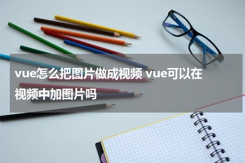 vue怎么把图片做成视频 vue可以在视频中加图片吗