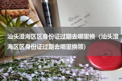 汕头澄海区区身份证过期去哪里换（汕头澄海区区身份证过期去哪里换领）