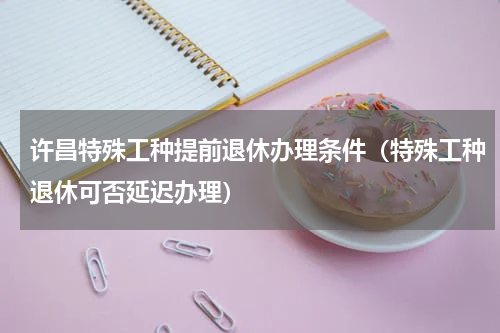 许昌特殊工种提前退休办理条件（特殊工种退休可否延迟办理）